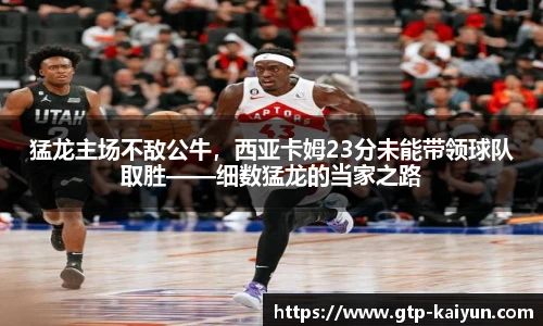 猛龙主场不敌公牛，西亚卡姆23分未能带领球队取胜——细数猛龙的当家之路