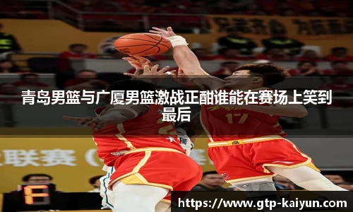 青岛男篮与广厦男篮激战正酣谁能在赛场上笑到最后